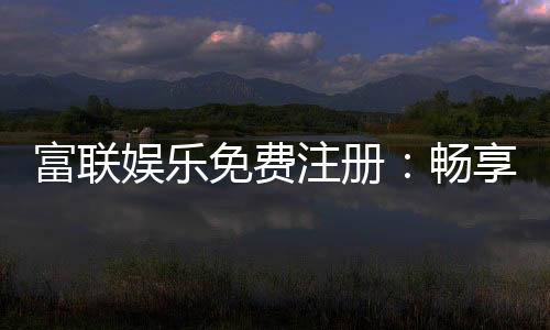 富联娱乐免费注册：畅享豪华礼包与真人娱乐新体验