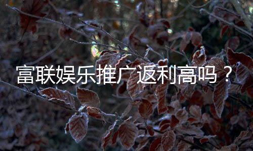 富联娱乐推广返利高吗？资深玩家揭秘真实返利比例与技巧