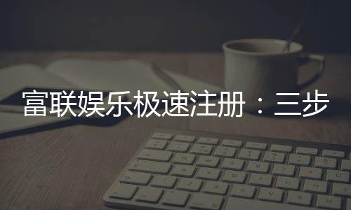 富联娱乐极速注册:三步完成新手礼包轻松领