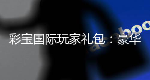 彩宝国际玩家礼包：豪华福利等你来领