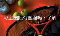 彩宝国际有客服吗？了解客服服务的具体内容与联系方式