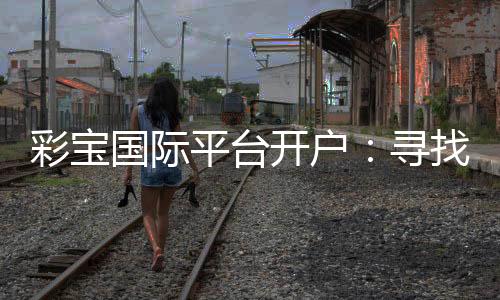 彩宝国际平台开户：寻找最佳投注体验