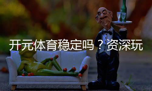 开元体育稳定吗？资深玩家实测体验与平台安全性解析
