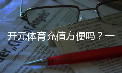 开元体育充值方便吗？一文详解充值流程与到账速度