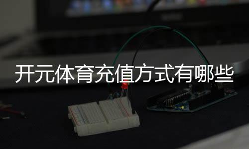开元体育充值方式有哪些？一文详解各种存款渠道与技巧