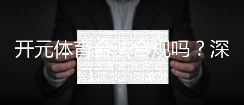 开元体育合法合规吗？深度解析其运营资质与玩家保障