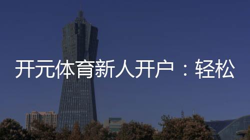 开元体育新人开户：轻松注册享首存礼包与新手专属福利