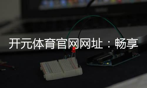 开元体育官网网址:畅享棋牌电游的顶级娱乐体验