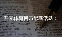 开元体育官方最新活动：限时福利与精彩赛事等你参与