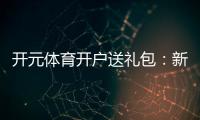 开元体育开户送礼包：新会员专享豪礼大放送