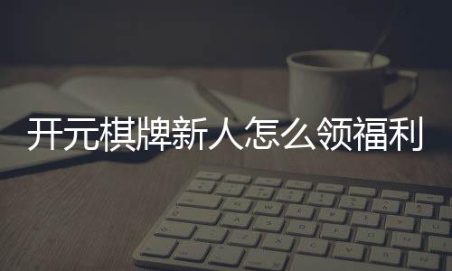 开元棋牌新人怎么领福利？手把手教你轻松获取新人礼包