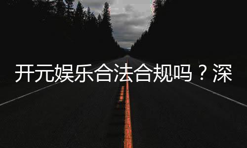 开元娱乐合法合规吗？深度解析其运营资质与玩家保障