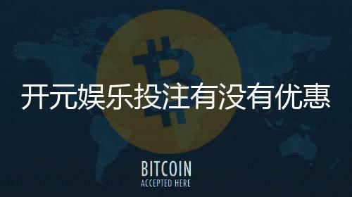 开元娱乐投注有没有优惠？揭秘最新优惠活动与独家福利