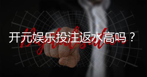 开元娱乐投注返水高吗？资深玩家揭秘返水比例与实战技巧