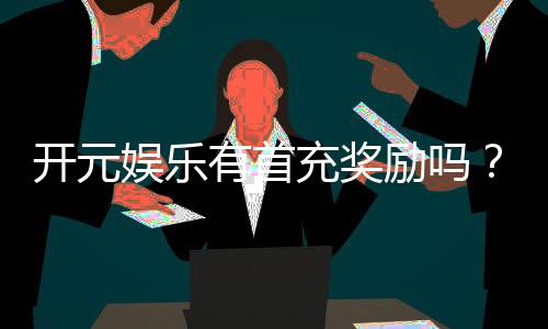开元娱乐有首充奖励吗?新会员专享首充福利详解