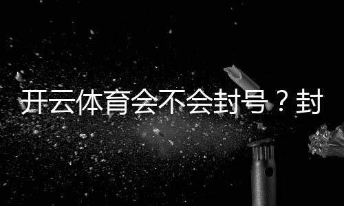 开云体育会不会封号？封号原因、预防技巧与申诉攻略一文看懂
