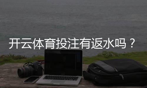 开云体育投注有返水吗？官方政策解析、返水比例与领取攻略