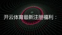 开云体育最新注册福利:新手领取攻略与奖励规则详解
