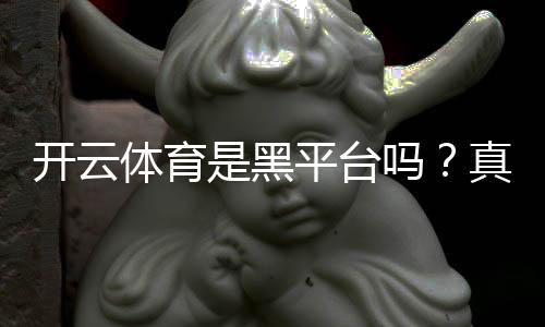 开云体育是黑平台吗?真实评测:用户投诉、提现记录与安全性分析