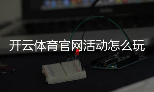 开云体育官网活动怎么玩？最新优惠领取攻略与注意事项全解析