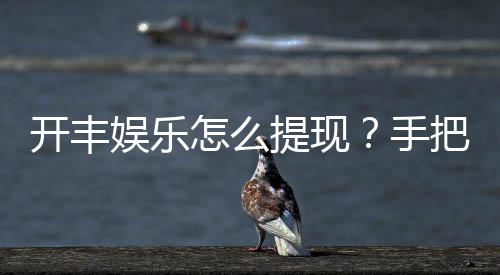 开丰娱乐怎么提现?手把手教你快速到账技巧