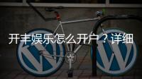 开丰娱乐怎么开户？详细流程与注意事项解析