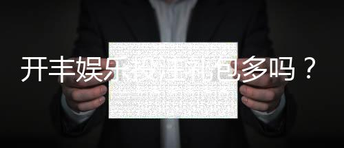 开丰娱乐投注礼包多吗？揭秘新手礼包与高返利活动详情