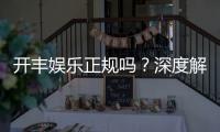 开丰娱乐正规吗？深度解析其资质与玩家真实体验