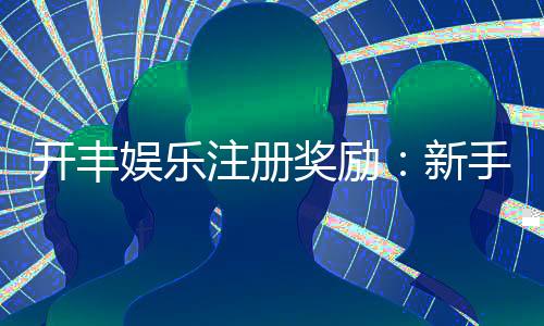 开丰娱乐注册奖励：新手礼包与首存优惠详解