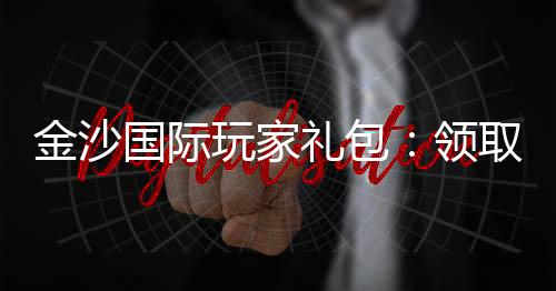 金沙国际玩家礼包：领取攻略与独家优惠解析