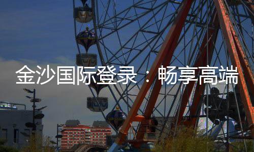 金沙国际登录：畅享高端棋牌与电子游艺的奢华体验