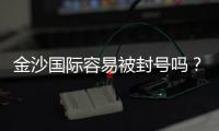 金沙国际容易被封号吗？资深玩家揭秘防封技巧与平台规则