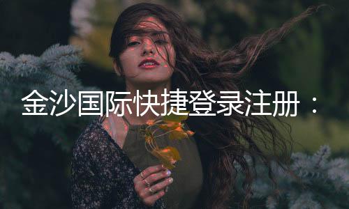 金沙国际快捷登录注册:轻松三步完成账号注册畅玩全站游戏