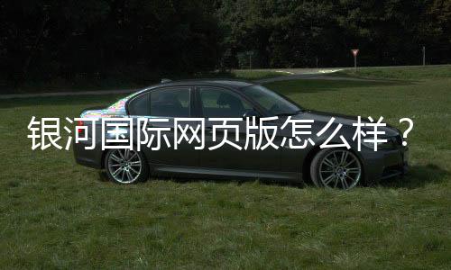 银河国际网页版怎么样?资深玩家体验评测与实战攻略
