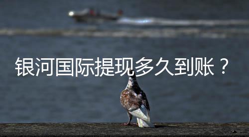 银河国际提现多久到账?实测到账时效与流程详解