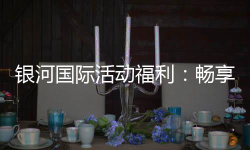 银河国际活动福利：畅享豪华礼遇与惊喜优惠