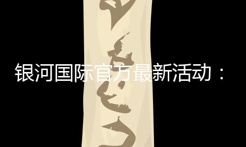 银河国际官方最新活动：独家优惠与豪华礼包限时放送