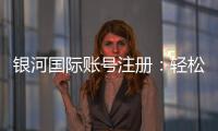 银河国际账号注册:轻松完成三步开户畅享豪华游戏体验