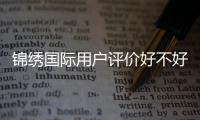锦绣国际用户评价好不好？深度解析用户体验