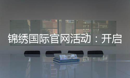 锦绣国际官网活动：开启精彩的新篇章