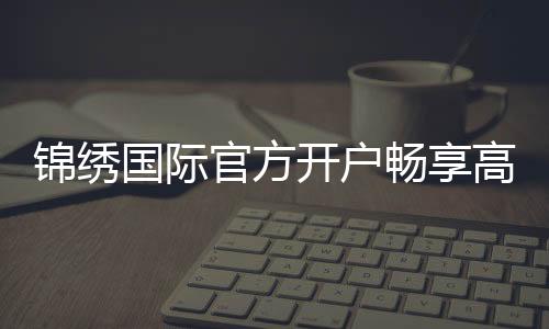 锦绣国际官方开户畅享高品质娱乐！