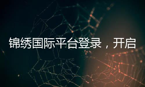 锦绣国际平台登录，开启全球精彩之旅