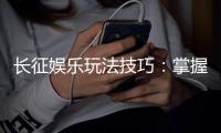 长征娱乐玩法技巧：掌握这些策略让你轻松赢牌