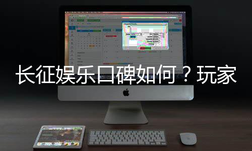 长征娱乐口碑如何？玩家真实体验与评价解析