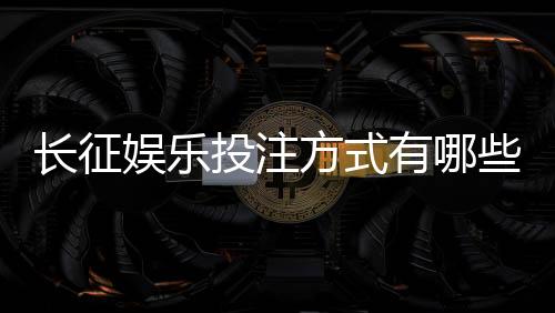长征娱乐投注方式有哪些?详解主流玩法与操作技巧