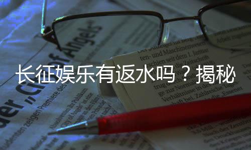 长征娱乐有返水吗？揭秘返水政策与玩家福利详情