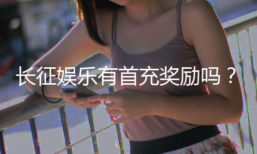 长征娱乐有首充奖励吗？揭秘首充福利与游戏体验