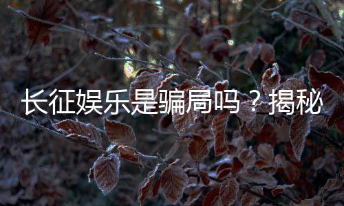 长征娱乐是骗局吗？揭秘其真实性与玩家体验