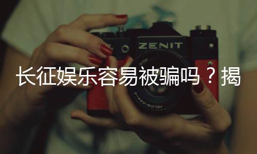 长征娱乐容易被骗吗？揭秘平台安全性与防骗指南