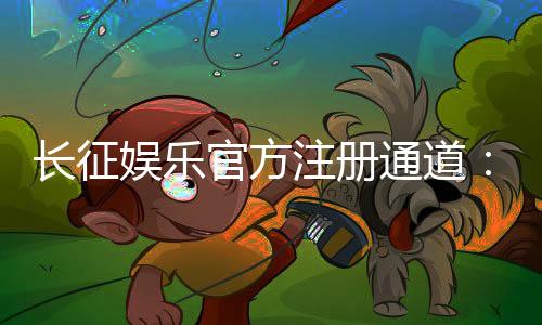 长征娱乐官方注册通道：轻松开启您的豪华游戏之旅